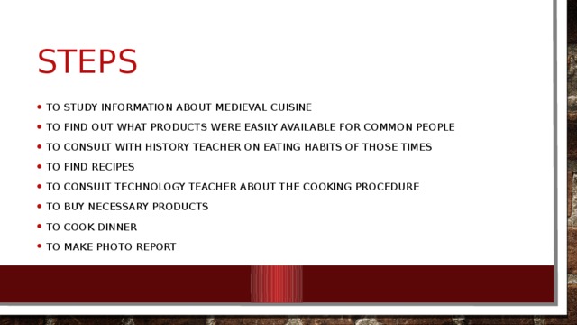 steps To study information about medieval cuisine To find out what products were easily available for common people To consult with history teacher on eating habits of those times To find recipes To consult technology teacher about the cooking procedure To buy necessary products To cook dinner To make photo report 