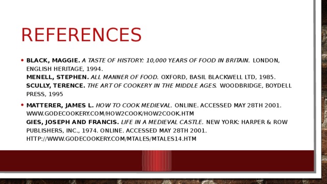 references Black, Maggie.  A taste of history: 10,000 years of food in Britain. London, English Heritage, 1994.  Menell, Stephen.  All Manner of Food. Oxford, Basil Blackwell Ltd, 1985.  Scully, Terence.  The Art of Cookery in the Middle Ages. Woodbridge, Boydell Press, 1995 Matterer, James L.  How to Cook Medieval. Online. Accessed May 28th 2001. www.godecookery.com/how2cook/how2cook.htm  Gies, Joseph and Francis.  Life in a Medieval Castle. New York: Harper & Row Publishers, Inc., 1974. Online. Accessed May 28th 2001. http://www.godecookery.com/mtales/mtales14.htm 