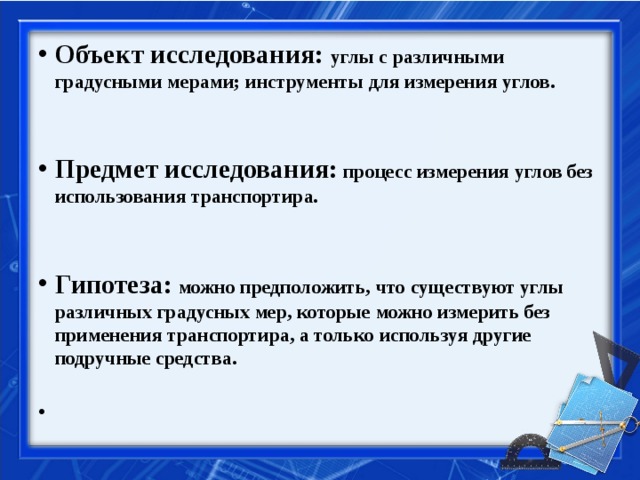 Объект исследования: углы с различными градусными мерами; инструменты для измерения углов.   Предмет исследования: процесс измерения углов без использования транспортира.   Гипотеза:  можно предположить, что существуют углы различных градусных мер, которые можно измерить без применения транспортира, а только используя другие подручные средства.