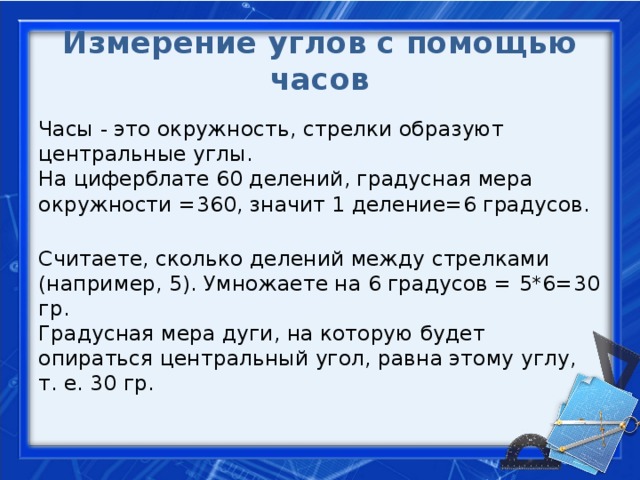 Измерение углов с помощью часов Часы - это окружность, стрелки образуют центральные углы.  На циферблате 60 делений, градусная мера окружности =360, значит 1 деление=6 градусов.  Считаете, сколько делений между стрелками (например, 5). Умножаете на 6 градусов = 5*6=30 гр.  Градусная мера дуги, на которую будет опираться центральный угол, равна этому углу, т. е. 30 гр.  