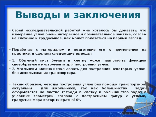Выводы и заключения Своей исследовательской работой мне хотелось бы доказать, что измерение углов очень интересное и познавательное занятие, совсем не сложное и трудоемкое, как может показаться на первый взгляд.  Поработав с материалом и подготовив его к применению на практике, я сделала  следующие выводы:  1. Обычный лист бумаги в клетку может выполнять функцию своеобразного инструмента для построения углов. 2. Угольники можно использовать для построения некоторых углов без использования транспортира.
