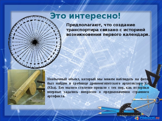 Это интересно!  Предполагают, что создание транспортира связано с историей возникновения первого календаря.  Необычный объект, который мы можем наблюдать на фото, был найден в гробнице древнеегипетского архитектора Ха (Kha). Без малого столетие прошло с тех пор, как историки впервые задались вопросом о предназначении странного артефакта.