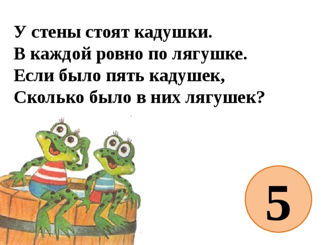 У стены стоят кадушки.  В каждой ровно по лягушке.  Если было пять кадушек,  Сколько было в них лягушек?   5 
