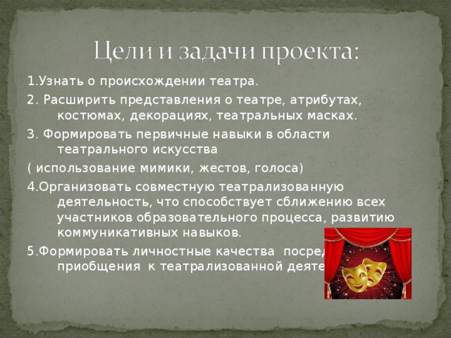 1.Узнать о происхождении театра. 2. Расширить представления о театре, атрибутах, костюмах, декорациях, театральных масках. 3. Формировать первичные навыки в области театрального искусства ( использование мимики, жестов, голоса) 4.Организовать совместную театрализованную деятельность, что способствует сближению всех участников образовательного процесса, развитию коммуникативных навыков. 5.Формировать личностные качества посредством приобщения к театрализованной деятельности. 