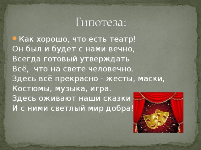 Как хорошо, что есть театр! Он был и будет с нами вечно, Всегда готовый утверждать Всё, что на свете человечно. Здесь всё прекрасно - жесты, маски, Костюмы, музыка, игра. Здесь оживают наши сказки И с ними светлый мир добра! 
