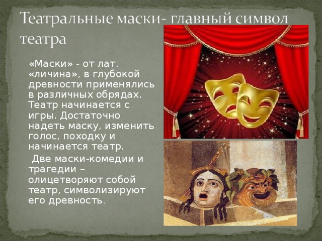  «Маски» - от лат. «личина», в глубокой древности применялись в различных обрядах. Театр начинается с игры. Достаточно надеть маску, изменить голос, походку и начинается театр.  Две маски-комедии и трагедии –олицетворяют собой театр, символизируют его древность . 