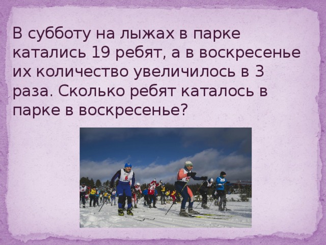 В субботу на лыжах в парке катались 19 ребят, а в воскресенье их количество увеличилось в 3 раза. Сколько ребят каталось в парке в воскресенье?        