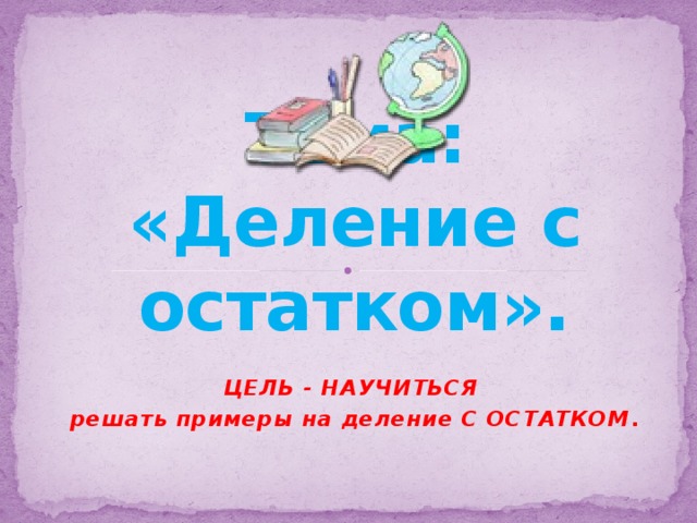 Тема: «Деление с остатком».   ЦЕЛЬ - НАУЧИТЬСЯ решать примеры на деление С ОСТАТКОМ . 