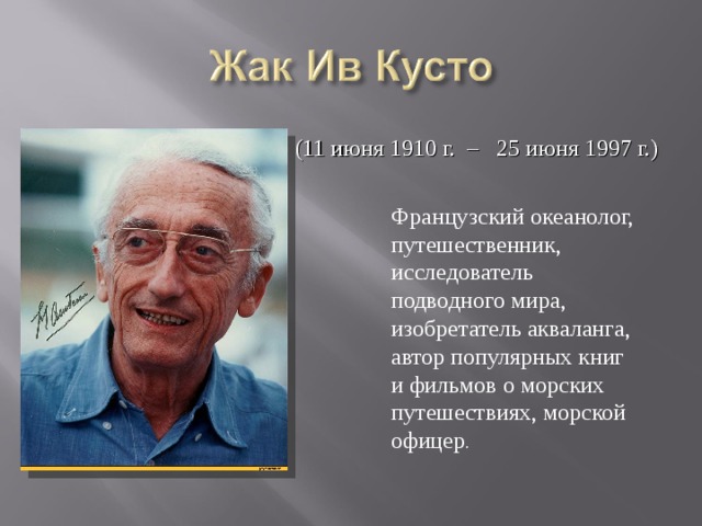 (11 июня 1910 г. – 25 июня 1997 г.) Французский океанолог, путешественник, исследователь подводного мира, изобретатель акваланга, автор популярных книг и фильмов о морских путешествиях, морской офицер . 
