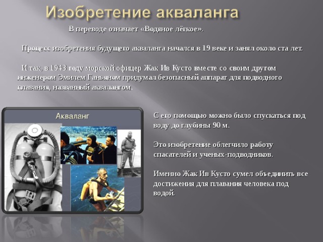  В переводе означает  «Водяное лёгкое».  Процесс изобретения будущего акваланга начался в 19 веке и занял около ста лет.  И так, в 1943 году морской офицер Жак Ив Кусто вместе со своим другом инженером Эмилем Ганьяном придумал безопасный аппарат для подводного плавания, названный аквалангом . С его помощью можно было спускаться под воду до глубины 90 м. Это изобретение облегчило работу спасателей и ученых-подводников. Именно Жак Ив Кусто сумел объединить все достижения для плавания человека под водой. 