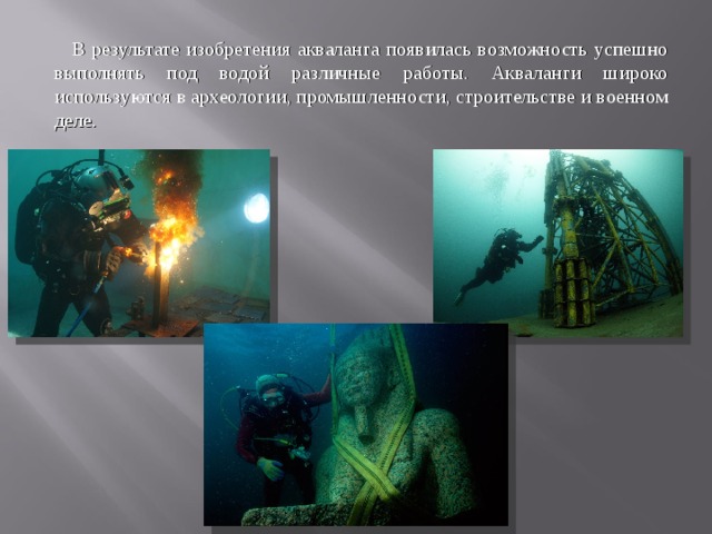  В результате изобретения акваланга появилась возможность успешно выполнять под водой различные работы. Акваланги широко используются в археологии, промышленности, строительстве и военном деле. 