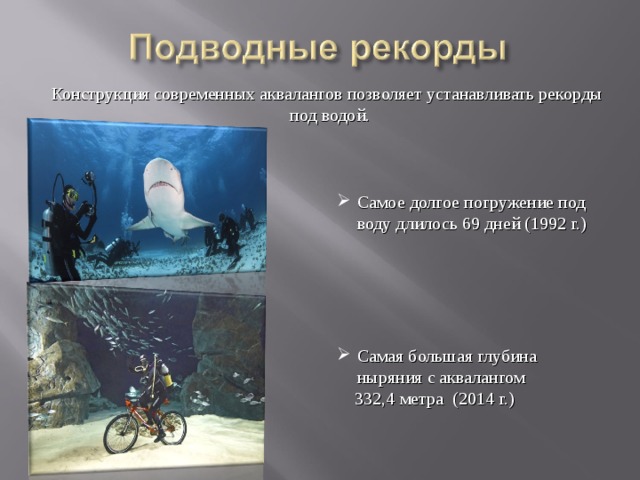  Конструкция современных аквалангов позволяет устанавливать рекорды  под водой. Самое долгое погружение под воду длилось 69 дней (1992 г.) Самая большая глубина ныряния с аквалангом  332,4 метра (2014 г.) 
