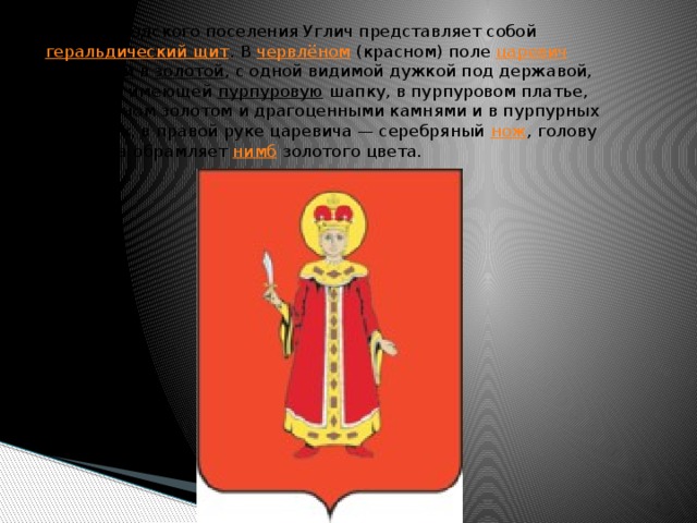 «Герб городского поселения Углич представляет собой  геральдический щит . В  червлёном  (красном) поле  царевич   Димитрий  в  золотой , с одной видимой дужкой под державой, короной, имеющей  пурпуровую  шапку, в пурпуровом платье, украшенном золотом и драгоценными камнями и в пурпурных сапожках, в правой руке царевича — серебряный  нож , голову царевича обрамляет  нимб  золотого цвета.    