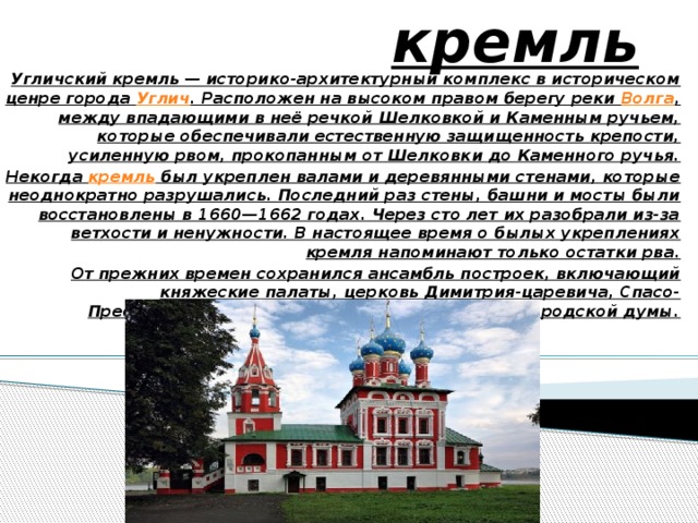 Угличский кремль   Угличский кремль — историко-архитектурный комплекс в историческом ценре города  Углич . Расположен на высоком правом берегу реки  Волга , между впадающими в неё речкой Шелковкой и Каменным ручьем, которые обеспечивали естественную защищенность крепости, усиленную рвом, прокопанным от Шелковки до Каменного ручья. Некогда  кремль  был укреплен валами и деревянными стенами, которые неоднократно разрушались. Последний раз стены, башни и мосты были восстановлены в 1660—1662 годах. Через сто лет их разобрали из-за ветхости и ненужности. В настоящее время о былых укреплениях кремля напоминают только остатки рва. От прежних времен сохранился ансамбль построек, включающий княжеские палаты, церковь Димитрия-царевича, Спасо-Преображенский собор, колокольню и здание городской думы. 