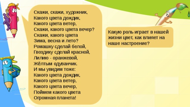 Скажи, скажи, художник, Какого цвета дождик, Какого цвета ветер, Скажи, какого цвета вечер? Скажи, какого цвета Зима, весна и лето? Ромашку сделай белой, Гвоздику сделай красной, Лилию - оранжевой, Жёлтым одуванчик. И мы увидим тоже: Какого цвета дождик, Какого цвета ветер, Какого цвета вечер, Поймем какого цвета Огромная планета! Какую роль играет в нашей жизни цвет, как влияет на наше настроение? Стихотворение Владимира Абрамова