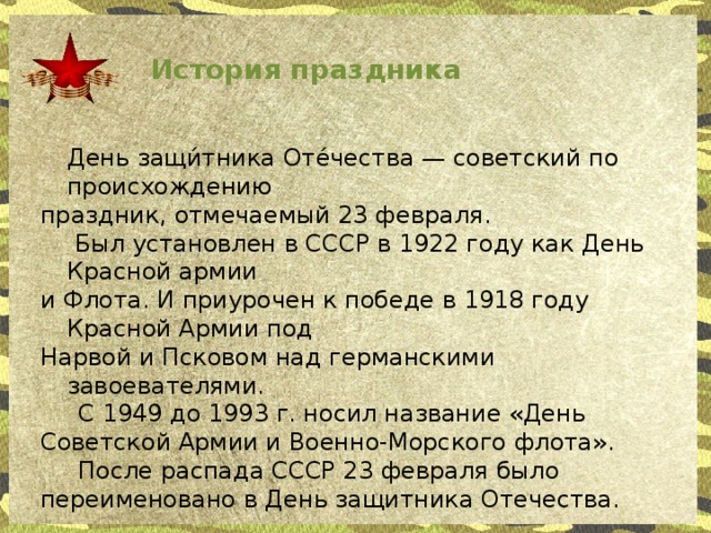 История праздника  День защи́тника Оте́чества — советский по происхождению праздник, отмечаемый 23 февраля.   Был установлен в СССР в 1922 году как День Красной армии и Флота. И приурочен к победе в 1918 году Красной Армии под Нарвой и Псковом над германскими завоевателями.  С 1949 до 1993 г. носил название «День Советской Армии и Военно-Морского флота».  После распада СССР 23 февраля было переименовано в День защитника Отечества.