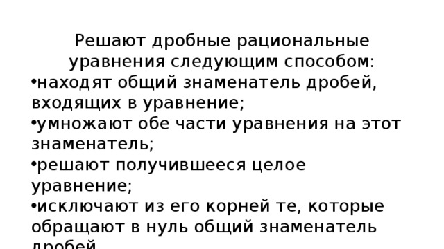 Решают дробные рациональные уравнения следующим способом: находят общий знаменатель дробей, входящих в уравнение; умножают обе части уравнения на этот знаменатель; решают получившееся целое уравнение; исключают из его корней те, которые обращают в нуль общий знаменатель дробей. 