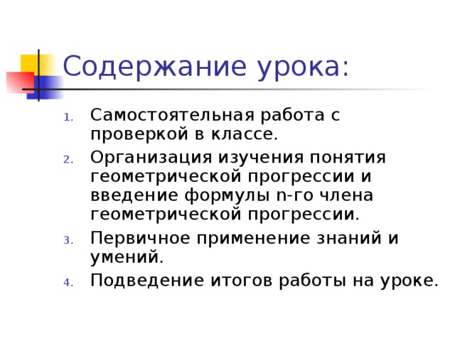 Содержание урока: Самостоятельная работа с проверкой в классе. Организация изучения понятия геометрической прогрессии и введение формулы n- го члена геометрической прогрессии. Первичное применение знаний и умений. Подведение итогов работы на уроке.  