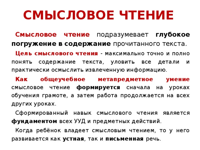 СМЫСЛОВОЕ ЧТЕНИЕ Смысловое чтение  подразумевает глубокое погружение в  содержание прочитанного текста. Цель смыслового чтения - максимально точно и полно понять содержание текста, уловить все детали и практически осмыслить извлеченную информацию. Как общеучебное метапредметное умение смысловое чтение  формируется сначала на уроках обучения грамоте, а затем работа продолжается на всех других уроках.  Сформированный навык смыслового чтения является фундаментом всех УУД и предметных действий. Когда ребёнок владеет смысловым чтением, то у него развивается как устная , так и письменная речь.  