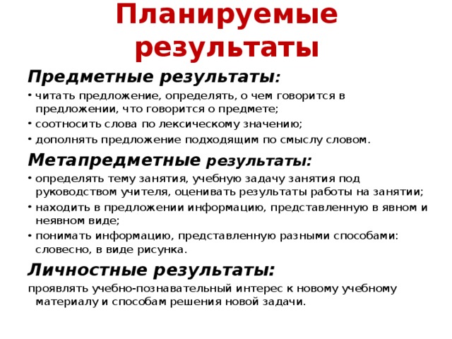 Планируемые результаты  Предметные результаты : читать предложение, определять, о чем говорится в предложении, что говорится о предмете; соотносить слова по лексическому значению; дополнять предложение подходящим по смыслу словом. Метапредметные результаты: определять тему занятия, учебную задачу занятия под руководством учителя, оценивать результаты работы на занятии; находить в предложении информацию, представленную в явном и неявном виде; понимать информацию, представленную разными способами: словесно, в виде рисунка. Личностные результаты: проявлять учебно-познавательный интерес к новому учебному материалу и способам решения новой задачи. 