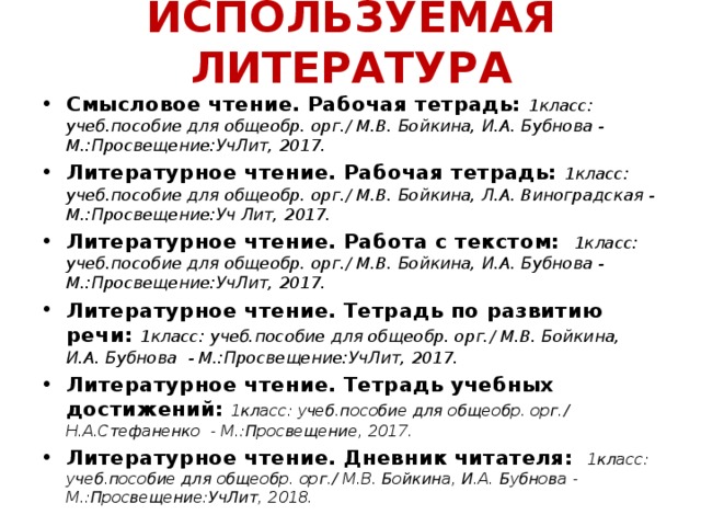 ИСПОЛЬЗУЕМАЯ ЛИТЕРАТУРА Смысловое чтение. Рабочая тетрадь: 1класс: учеб.пособие для общеобр. орг./ М.В. Бойкина, И.А. Бубнова - М.:Просвещение:УчЛит, 2017. Литературное чтение. Рабочая тетрадь: 1класс: учеб.пособие для общеобр. орг./ М.В. Бойкина, Л.А. Виноградская - М.:Просвещение:Уч Лит, 2017. Литературное чтение. Работа с текстом:  1класс: учеб.пособие для общеобр. орг./ М.В. Бойкина, И.А. Бубнова - М.:Просвещение:УчЛит, 2017. Литературное чтение. Тетрадь по развитию речи: 1класс: учеб.пособие для общеобр. орг./ М.В. Бойкина, И.А. Бубнова - М.:Просвещение:УчЛит, 2017. Литературное чтение. Тетрадь учебных достижений: 1класс: учеб.пособие для общеобр. орг./ Н.А.Стефаненко - М.:Просвещение, 2017. Литературное чтение. Дневник читателя:  1класс: учеб.пособие для общеобр. орг./ М.В. Бойкина, И.А. Бубнова - М.:Просвещение:УчЛит, 2018.      