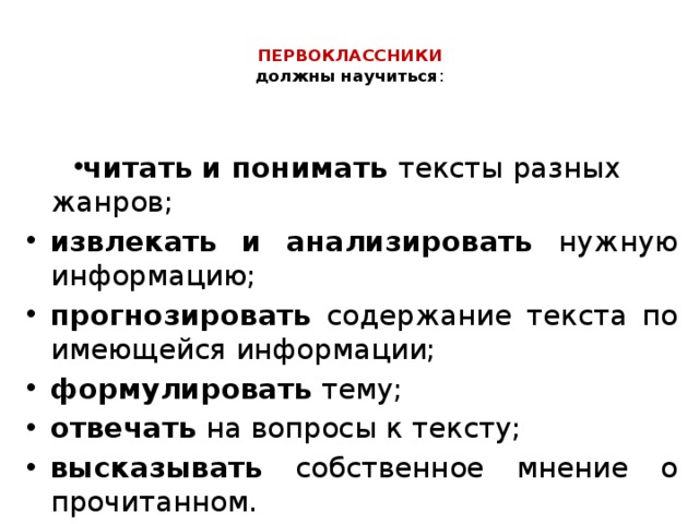  ПЕРВОКЛАССНИКИ   должны научиться :   читать и понимать тексты разных жанров; извлекать и анализировать нужную информацию; прогнозировать содержание текста по имеющейся информации; формулировать тему; отвечать на вопросы к тексту; высказывать собственное мнение о прочитанном. 