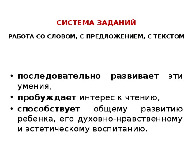  СИСТЕМА ЗАДАНИЙ   РАБОТА СО СЛОВОМ, С ПРЕДЛОЖЕНИЕМ, С ТЕКСТОМ    последовательно развивает эти умения, пробуждает интерес к чтению, способствует общему развитию ребенка, его духовно-нравственному и эстетическому воспитанию.  