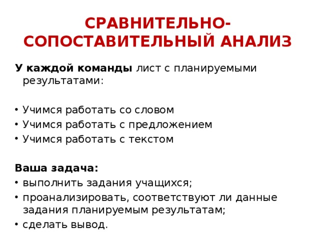 СРАВНИТЕЛЬНО-СОПОСТАВИТЕЛЬНЫЙ АНАЛИЗ У каждой команды лист с планируемыми результатами: Учимся работать со словом Учимся работать с предложением Учимся работать с текстом Ваша задача: выполнить задания учащихся; проанализировать, соответствуют ли данные задания планируемым результатам; сделать вывод.   