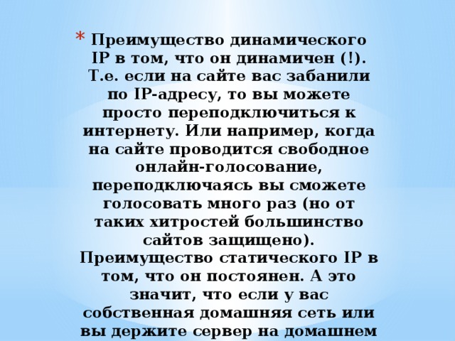 Преимущество динамического IP в том, что он динамичен (!). Т.е. если на сайте вас забанили по IP-адресу, то вы можете просто переподключиться к интернету. Или например, когда на сайте проводится свободное онлайн-голосование, переподключаясь вы сможете голосовать много раз (но от таких хитростей большинство сайтов защищено).  Преимущество статического IP в том, что он постоянен. А это значит, что если у вас собственная домашняя сеть или вы держите сервер на домашнем компьютере, то у остальных будет меньше проблем, чтобы подключиться к вам. 