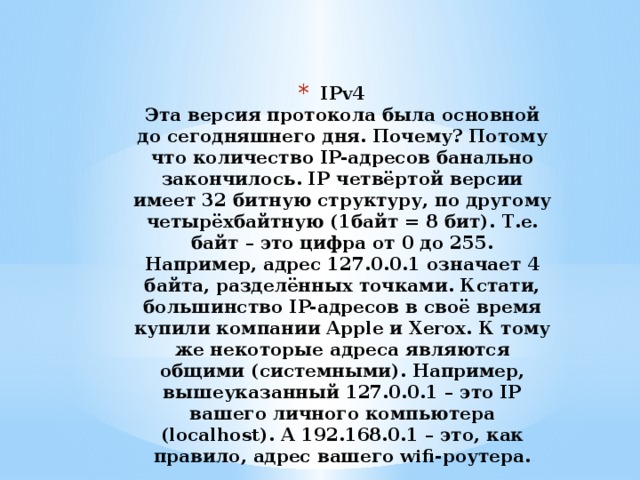 IPv4  Эта версия протокола была основной до сегодняшнего дня. Почему? Потому что количество IP-адресов банально закончилось. IP четвёртой версии имеет 32 битную структуру, по другому четырёхбайтную (1байт = 8 бит). Т.е. байт – это цифра от 0 до 255. Например, адрес 127.0.0.1 означает 4 байта, разделённых точками. Кстати, большинство IP-адресов в своё время купили компании Apple и Xerox. К тому же некоторые адреса являются общими (системными). Например, вышеуказанный 127.0.0.1 – это IP вашего личного компьютера (localhost). А 192.168.0.1 – это, как правило, адрес вашего wifi-роутера.   