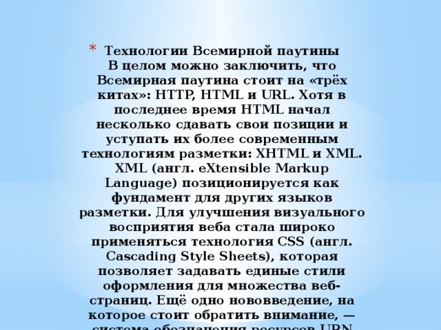 Технологии Всемирной паутины  В целом можно заключить, что Всемирная паутина стоит на «трёх китах»: HTTP, HTML и URL. Хотя в последнее время HTML начал несколько сдавать свои позиции и уступать их более современным технологиям разметки: XHTML и XML. XML (англ. eXtensible Markup Language) позиционируется как фундамент для других языков разметки. Для улучшения визуального восприятия веба стала широко применяться технология CSS (англ. Cascading Style Sheets), которая позволяет задавать единые стили оформления для множества веб-страниц. Ещё одно нововведение, на которое стоит обратить внимание, — система обозначения ресурсов URN (англ. Uniform Resource Name). 