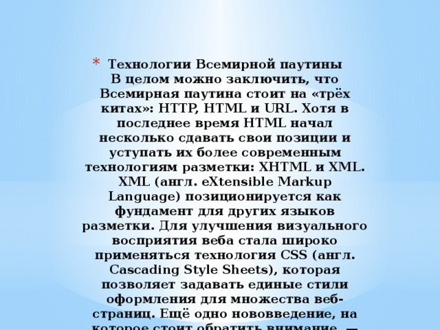 Технологии Всемирной паутины  В целом можно заключить, что Всемирная паутина стоит на «трёх китах»: HTTP, HTML и URL. Хотя в последнее время HTML начал несколько сдавать свои позиции и уступать их более современным технологиям разметки: XHTML и XML. XML (англ. eXtensible Markup Language) позиционируется как фундамент для других языков разметки. Для улучшения визуального восприятия веба стала широко применяться технология CSS (англ. Cascading Style Sheets), которая позволяет задавать единые стили оформления для множества веб-страниц. Ещё одно нововведение, на которое стоит обратить внимание, — система обозначения ресурсов URN (англ. Uniform Resource Name). 