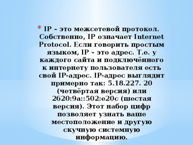IP – это межсетевой протокол. Собственно, IP означает Internet Protocol. Если говорить простым языком, IP – это адрес. Т.е. у каждого сайта и подключённого к интернету пользователя есть свой IP-адрес. IP-адрес выглядит примерно так: 5.18.227. 20 (четвёртая версия) или 2620:9a::502:e20c (шестая версия). Этот набор цифр позволяет узнать ваше местоположение и другую скучную системную информацию. 