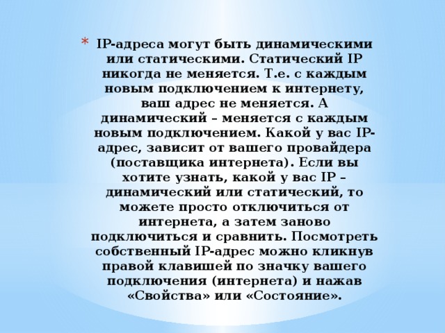 IP-адреса могут быть динамическими или статическими. Статический IP никогда не меняется. Т.е. с каждым новым подключением к интернету, ваш адрес не меняется. А динамический – меняется с каждым новым подключением. Какой у вас IP-адрес, зависит от вашего провайдера (поставщика интернета). Если вы хотите узнать, какой у вас IP – динамический или статический, то можете просто отключиться от интернета, а затем заново подключиться и сравнить. Посмотреть собственный IP-адрес можно кликнув правой клавишей по значку вашего подключения (интернета) и нажав «Свойства» или «Состояние». 