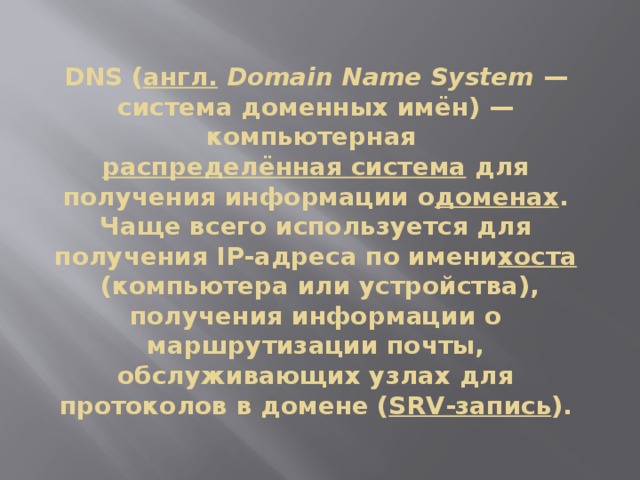 DNS ( англ.   Domain Name System  — система доменных имён) — компьютерная  распределённая система  для получения информации о доменах . Чаще всего используется для получения IP-адреса по имени хоста  (компьютера или устройства), получения информации о маршрутизации почты, обслуживающих узлах для протоколов в домене ( SRV-запись ). 