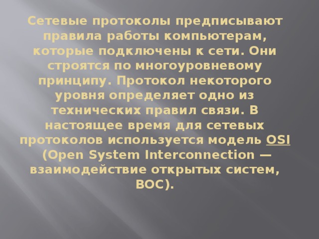 Сетевые протоколы предписывают правила работы компьютерам, которые подключены к сети. Они строятся по многоуровневому принципу. Протокол некоторого уровня определяет одно из технических правил связи. В настоящее время для сетевых протоколов используется модель  OSI  (Open System Interconnection — взаимодействие открытых систем, ВОС). 