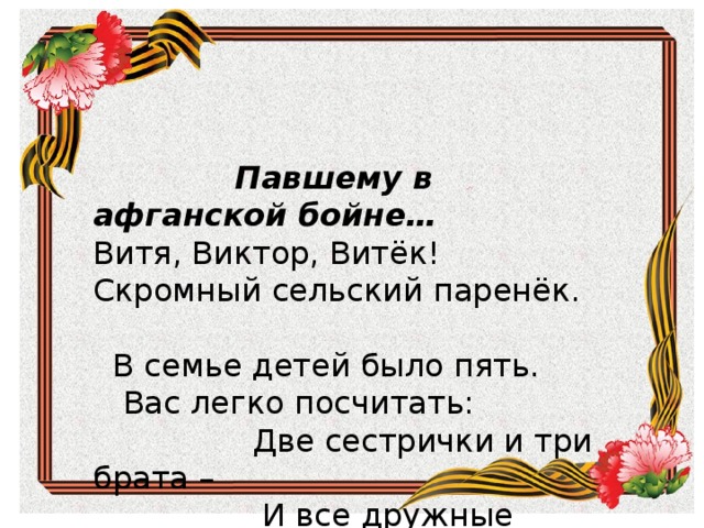         Павшему в афганской бойне…  Витя, Виктор, Витёк!  Скромный сельский паренёк.  В семье  детей было пять.  Вас легко посчитать:  Две сестрички да три брата –  И все дружные ребята.    Павшему в афганской бойне… Витя, Виктор, Витёк! Скромный сельский паренёк.    В семье детей было пять.  Вас легко посчитать:  Две сестрички и три брата –  И все дружные ребята. 