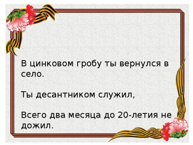      В цинковом гробу ты вернулся в село.    Ты десантником служил,    Всего два месяца до 20-летия не дожил. В цинковом гробу ты вернулся в село. Ты десантником служил,  Всего два месяца до 20-летия не дожил. 