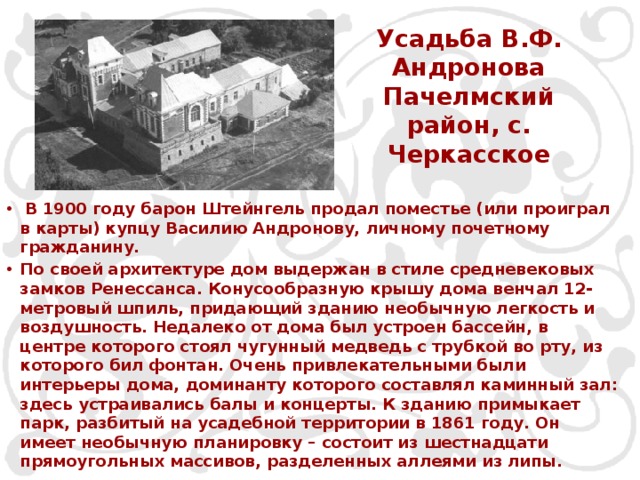 Усадьба В.Ф. Андронова Пачелмский район, с. Черкасское    В 1900 году барон Штейнгель продал поместье (или проиграл в карты) купцу Василию Андронову, личному почетному гражданину. По своей архитектуре дом выдержан в стиле средневековых замков Ренессанса. Конусообразную крышу дома венчал 12-метровый шпиль, придающий зданию необычную легкость и воздушность. Недалеко от дома был устроен бассейн, в центре которого стоял чугунный медведь с трубкой во рту, из которого бил фонтан. Очень привлекательными были интерьеры дома, доминанту которого составлял каминный зал: здесь устраивались балы и концерты. К зданию примыкает парк, разбитый на усадебной территории в 1861 году. Он имеет необычную планировку – состоит из шестнадцати прямоугольных массивов, разделенных аллеями из липы. 