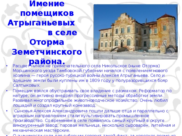  Имение помещиков Атрыганьевых в селе Оторма Земетчинского района.   Расцвет ничем не примечательного села Никольское (ныне Оторма) Моршанского уезда Тамбовской губернии начался с появлением нового хозяина — героя русско-турецкой войны Алексея Атрыганьева. Село и здешние земли были куплены им в 1809 году у полуразорившихся бояр Салтыковых.  Помещик взялся обустраивать свое владение с размахом. Реформатор по натуре, он активно внедрял прогрессивные методы обработки земли. Развивал многопрофильное животноводческое хозяйство. Очень любил лошадей и создал крупный конезавод.  Сыновья Алексея Александровича пошли дальше отца и параллельно с аграрным направлением стали культивировать промышленное производство. Со временем в селе появились самый крупный в округе винокуренный завод, паровая мельница, несколько сыроварен, литейная и механическая мастерские. О значимости села для губернии говорит такой факт: за короткое время из Моршанска в Никольское был проложен мощеный тракт. 