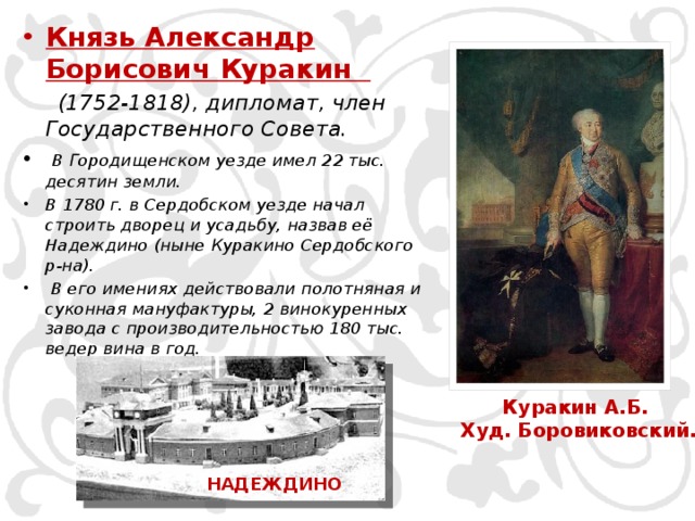 Князь Александр Борисович Куракин  (1752-1818), дипломат, член Государственного Совета.  В Городищенском уезде имел 22 тыс. десятин земли. В 1780 г. в Сердобском уезде начал строить дворец и усадьбу, назвав её Надеждино (ныне Куракино Сердобского р-на).  В его имениях действовали полотняная и суконная мануфактуры, 2 винокуренных завода с производительностью 180 тыс. ведер вина в год. Куракин А.Б.  Худ. Боровиковский. НАДЕЖДИНО 