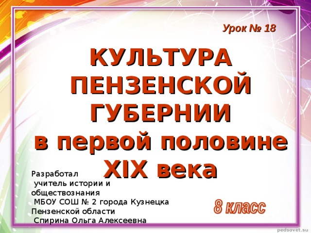 Урок № 18  КУЛЬТУРА  ПЕНЗЕНСКОЙ  ГУБЕРНИИ  в первой половине  XIX века Разработал  учитель истории и обществознания  МБОУ СОШ № 2 города Кузнецка Пензенской области  Спирина Ольга Алексеевна 