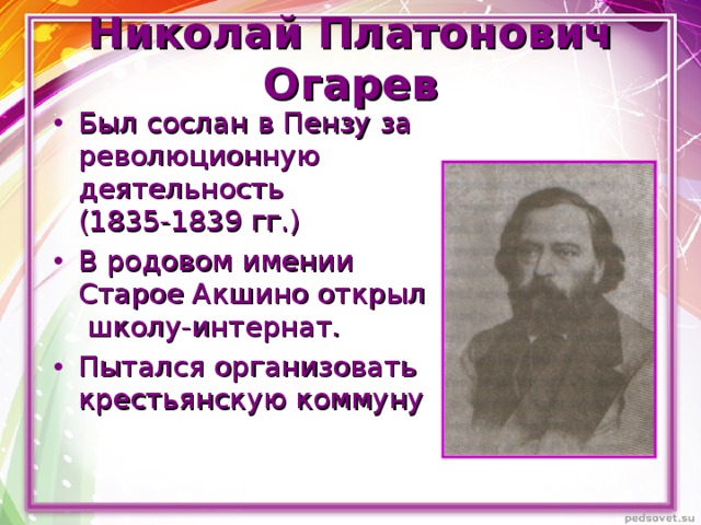 Николай Платонович Огарев Был сослан в Пензу за революционную деятельность (1835-1839 гг.) В родовом имении Старое Акшино открыл школу-интернат. Пытался организовать крестьянскую коммуну  