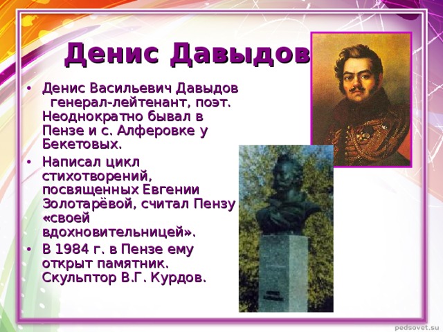 Денис Давыдов Денис Васильевич Давыдов генерал-лейтенант, поэт. Неоднократно бывал в Пензе и с. Алферовке у Бекетовых. Написал цикл стихотворений, посвященных Евгении Золотарёвой, считал Пензу «своей вдохновительницей». В 1984 г. в Пензе ему открыт памятник. Скульптор В.Г. Курдов.   