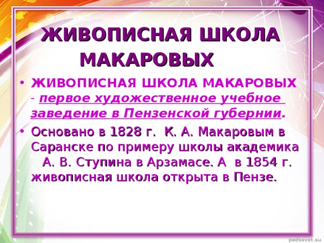 ЖИВОПИСНАЯ ШКОЛА МАКАРОВЫХ  ЖИВОПИСНАЯ ШКОЛА МАКАРОВЫХ - первое художественное учебное заведение в Пензенской губернии . Основано в 1828 г. К. А. Макаровым в Саранске по примеру школы академика А. В. Ступина в Арзамасе. А в 1854 г. живописная школа открыта в Пензе.  