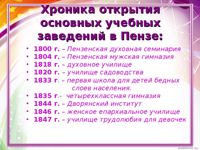  Хроника открытия основных учебных заведений в Пензе:   1800 г.  – Пензенская духовная семинария 1804 г.  – Пензенская мужская гимназия 1818 г. – духовное училище 1820 г. – училище садоводства 1833 г . – первая школа для детей бедных  слоев населения. 1835 г .- четырехклассная гимназия  1844 г. – Дворянский институт 1846 г. – женское епархиальное училище 1847 г. – училище трудолюбия для девочек   