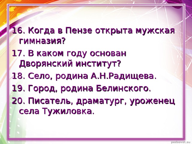 16. Когда в Пензе открыта мужская гимназия? 17. В каком году основан Дворянский институт? 18. Село, родина А.Н.Радищева. 19. Город, родина Белинского. 20. Писатель, драматург, уроженец села Тужиловка. 