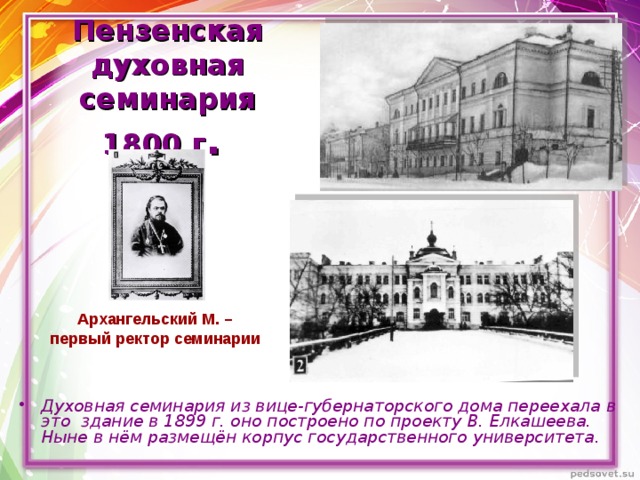   Пензенская  духовная семинария  1800 г .  Архангельский М. – первый ректор семинарии  Духовная семинария из вице-губернаторского дома переехала в это здание в 1899 г. оно построено по проекту В. Елкашеева. Ныне в нём размещён корпус государственного университета.  