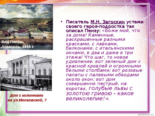 Писатель М.Н. Загоскин устами своего героя-подростка так описал Пензу:  «Боже мой, что за дома! Каменные, раскрашенные разными красками, с лавками, балконами, с итальянскими окнами, в два и даже в три этажа! Что шаг, то новое удивление: вот зеленый дом с красной кровлей и огромными белыми столбами; вот розовые палаты с палевыми обводами около окон; вот дом совершенно пестрый, на воротах, голубые львы с золотою гривою - какое великолепие!».  Вид Пензы. Акварель. 1840  г.  Дом с колоннами на ул.Московской, 7 