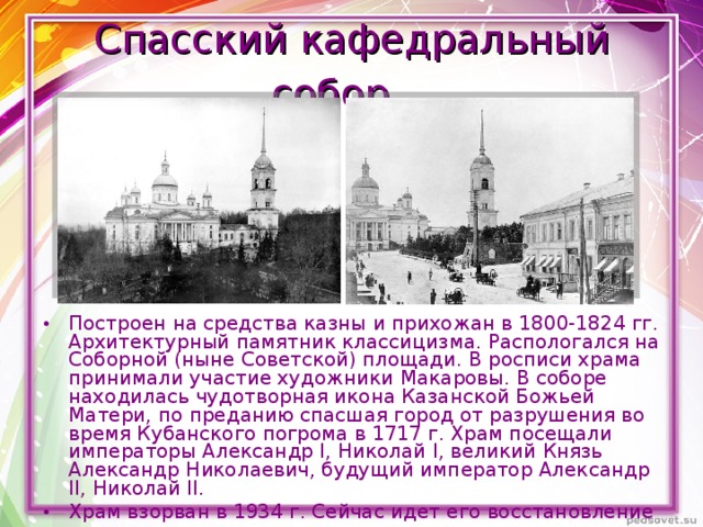 Спасский кафедральный собор.  Построен на средства казны и прихожан в 1800-1824 гг. Архитектурный памятник классицизма. Распологался на Соборной (ныне Советской) площади. В росписи храма принимали участие художники Макаровы. В соборе находилась чудотворная икона Казанской Божьей Матери, по преданию спасшая город от разрушения во время Кубанского погрома в 1717 г. Храм посещали императоры Александр I, Николай I, великий Князь Александр Николаевич, будущий император Александр II, Николай II. Храм взорван в 1934 г. Сейчас идет его восстановление 